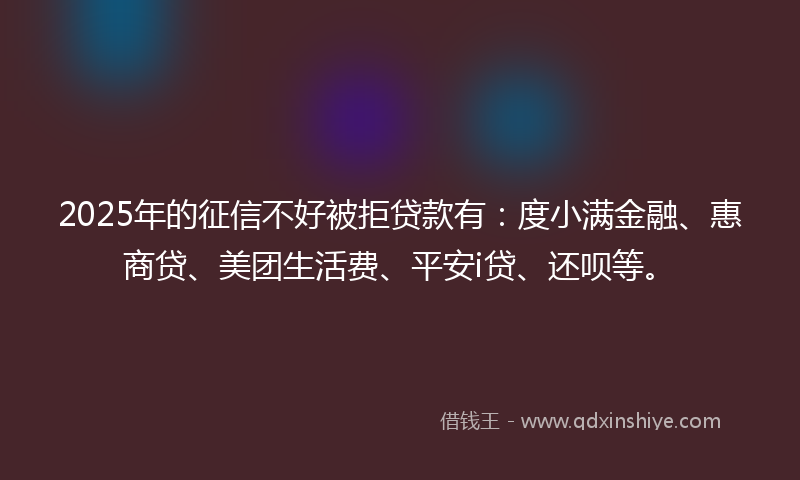 2025年的征信不好被拒贷款有：度小满金融、惠商贷、美团生活费、平安i贷、还呗等。