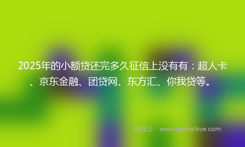 2025年的小额贷还完多久征信上没有有：超人卡、京东金融、团贷网、东方汇、你我贷等。