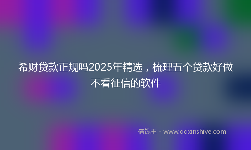 希财贷款正规吗2025年精选，梳理五个贷款好做不看征信的软件