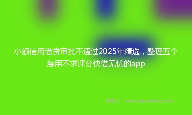 小额信用借贷审批不通过2025年精选，整理五个急用不求评分快借无忧的app