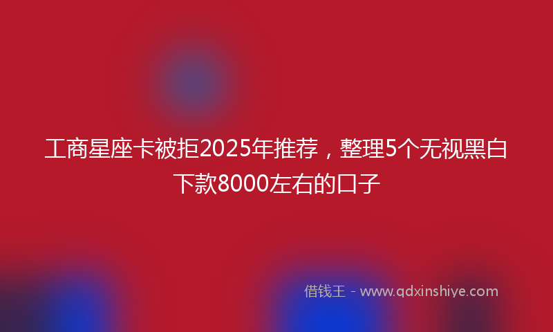 工商星座卡被拒2025年推荐，整理5个无视黑白下款8000左右的口子