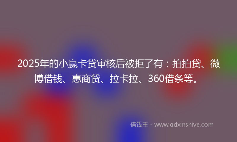2025年的小赢卡贷审核后被拒了有：拍拍贷、微博借钱、惠商贷、拉卡拉、360借条等。