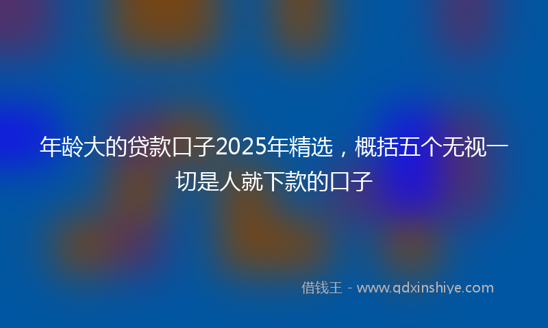 年龄大的贷款口子2025年精选，概括五个无视一切是人就下款的口子