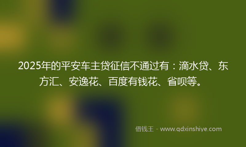 2025年的平安车主贷征信不通过有：滴水贷、东方汇、安逸花、百度有钱花、省呗等。
