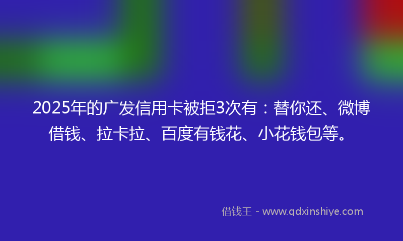 2025年的广发信用卡被拒3次有:替你还、微博借钱、拉卡拉、百度有钱花、小花钱包等。