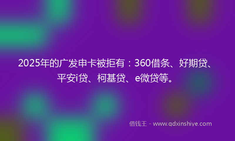 2025年的广发申卡被拒有：360借条、好期贷、平安i贷、柯基贷、e微贷等。