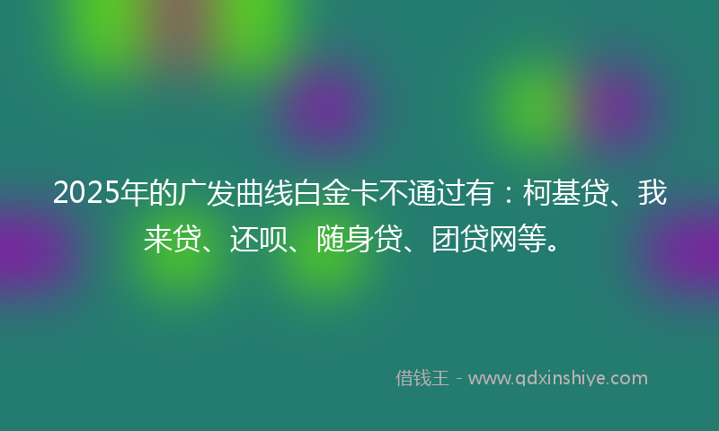 2025年的广发曲线白金卡不通过有：柯基贷、我来贷、还呗、随身贷、团贷网等。