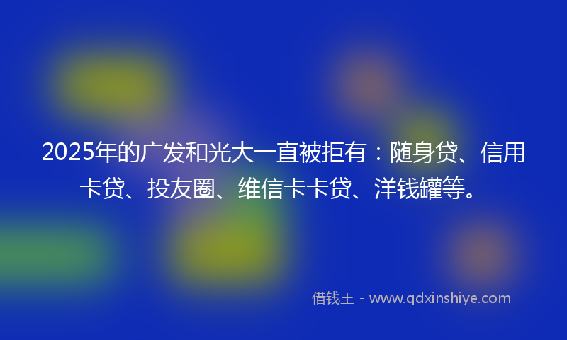 2025年的广发和光大一直被拒有：随身贷、信用卡贷、投友圈、维信卡卡贷、洋钱罐等。
