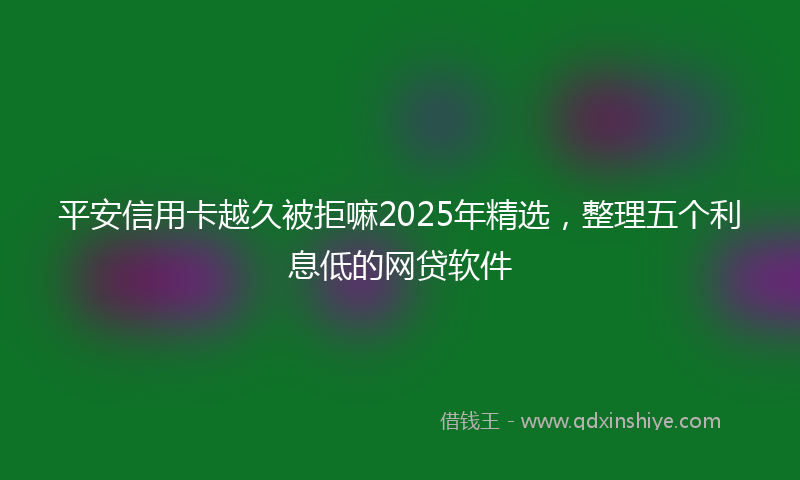 平安信用卡越久被拒嘛2025年精选，整理五个利息低的网贷软件