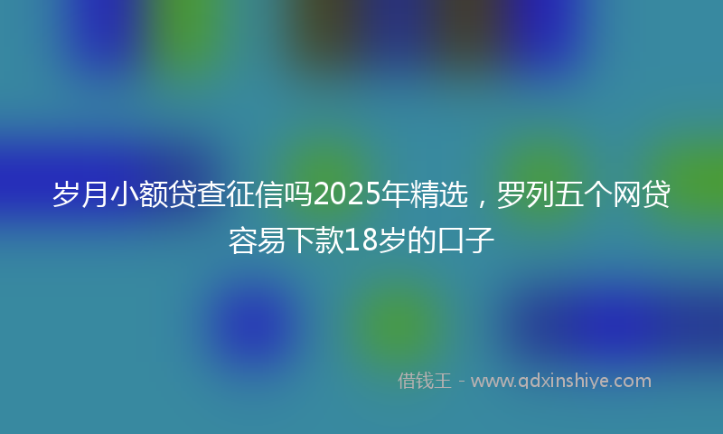 岁月小额贷查征信吗2025年精选，罗列五个网贷容易下款18岁的口子