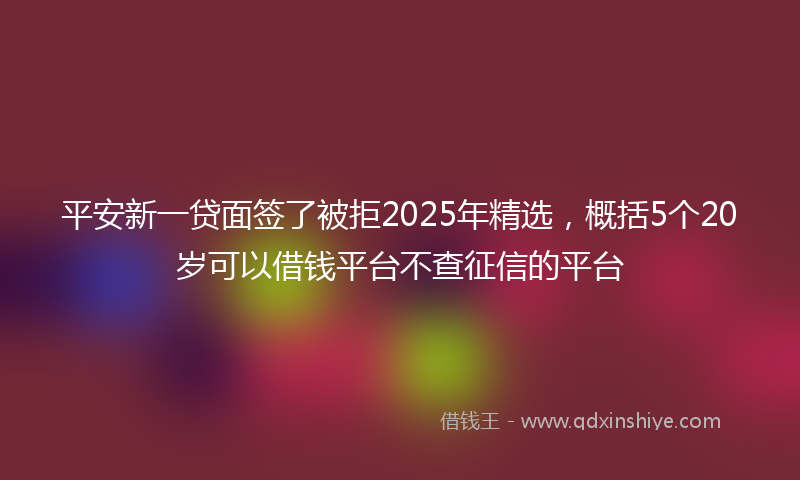 平安新一贷面签了被拒2025年精选，概括5个20岁可以借钱平台不查征信的平台