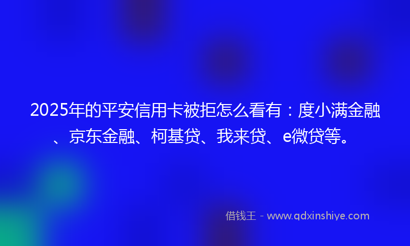 2025年的平安信用卡被拒怎么看有：度小满金融、京东金融、柯基贷、我来贷、e微贷等。