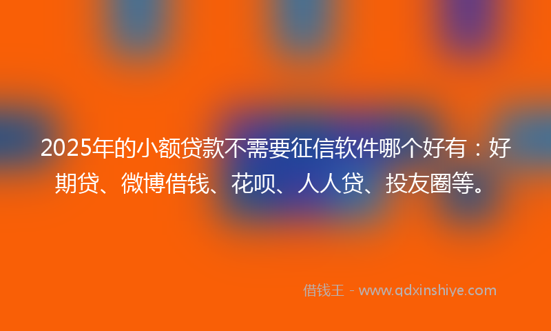 2025年的小额贷款不需要征信软件哪个好有：好期贷、微博借钱、花呗、人人贷、投友圈等。
