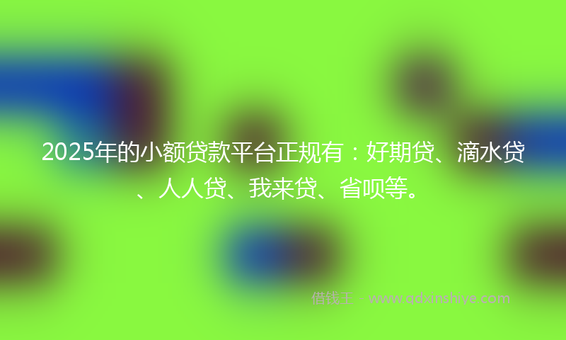 2025年的小额贷款平台正规有：好期贷、滴水贷、人人贷、我来贷、省呗等。