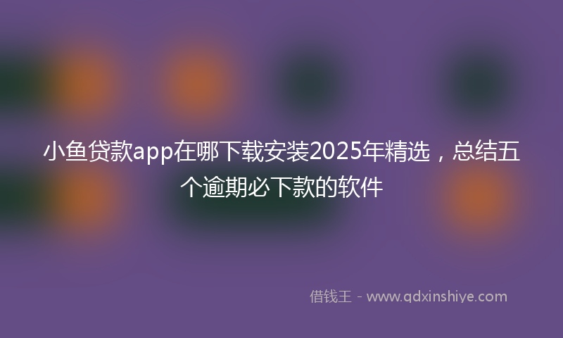 小鱼贷款app在哪下载安装2025年精选，总结五个逾期必下款的软件