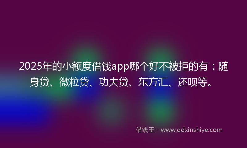 2025年的小额度借钱app哪个好不被拒的有：随身贷、微粒贷、功夫贷、东方汇、还呗等。