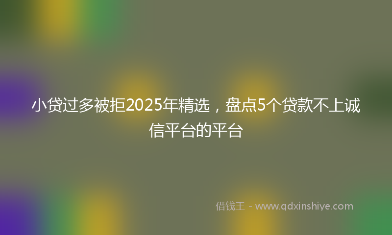 小贷过多被拒2025年精选，盘点5个贷款不上诚信平台的平台