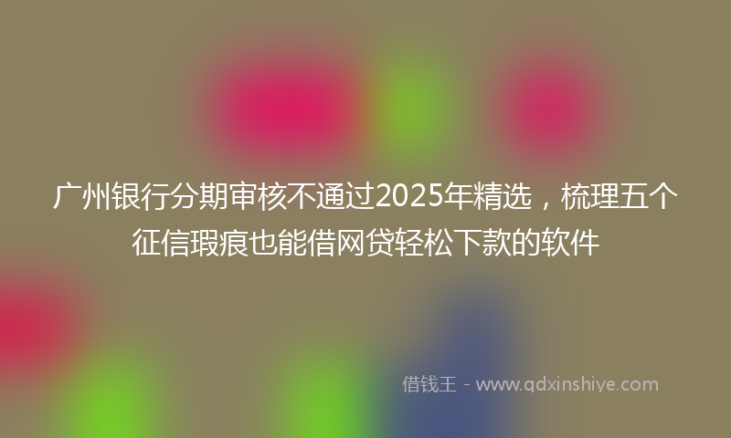 广州银行分期审核不通过2025年精选，梳理五个征信瑕疵也能借网贷轻松下款的软件