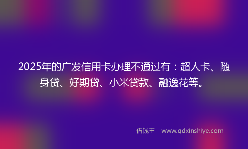 2025年的广发信用卡办理不通过有：超人卡、随身贷、好期贷、小米贷款、融逸花等。
