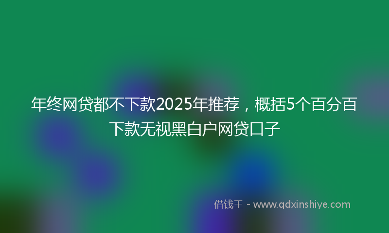 年终网贷都不下款2025年推荐，概括5个百分百下款无视黑白户网贷口子