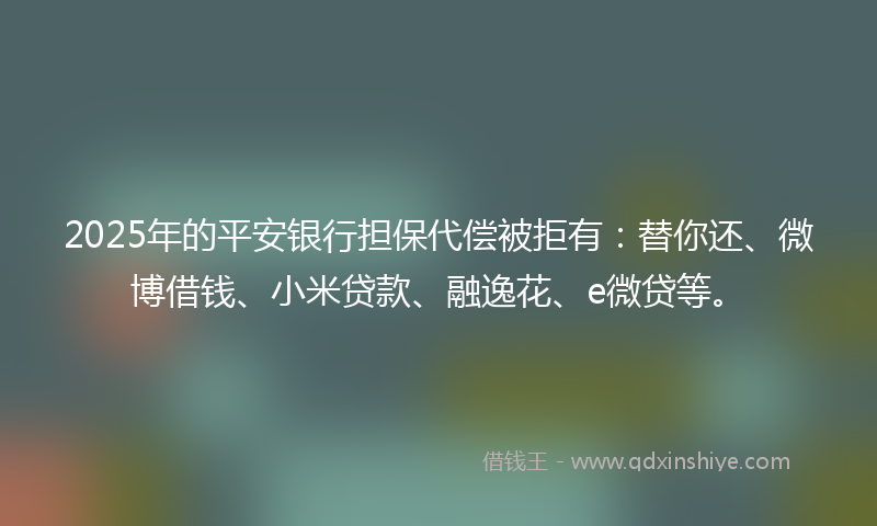 2025年的平安银行担保代偿被拒有：替你还、微博借钱、小米贷款、融逸花、e微贷等。