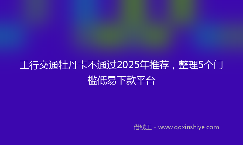 工行交通牡丹卡不通过2025年推荐，整理5个门槛低易下款平台