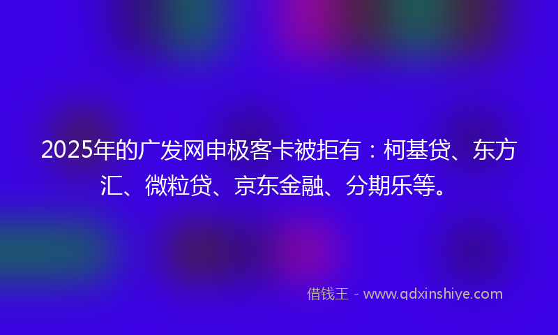 2025年的广发网申极客卡被拒有：柯基贷、东方汇、微粒贷、京东金融、分期乐等。