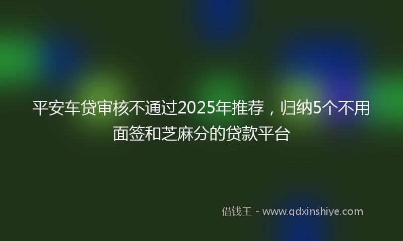 平安车贷审核不通过2025年推荐，归纳5个不用面签和芝麻分的贷款平台