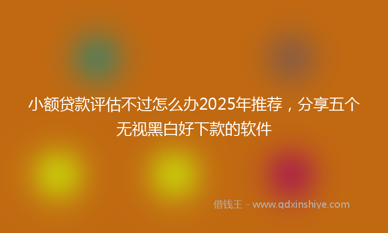 小额贷款评估不过怎么办2025年推荐，分享五个无视黑白好下款的软件