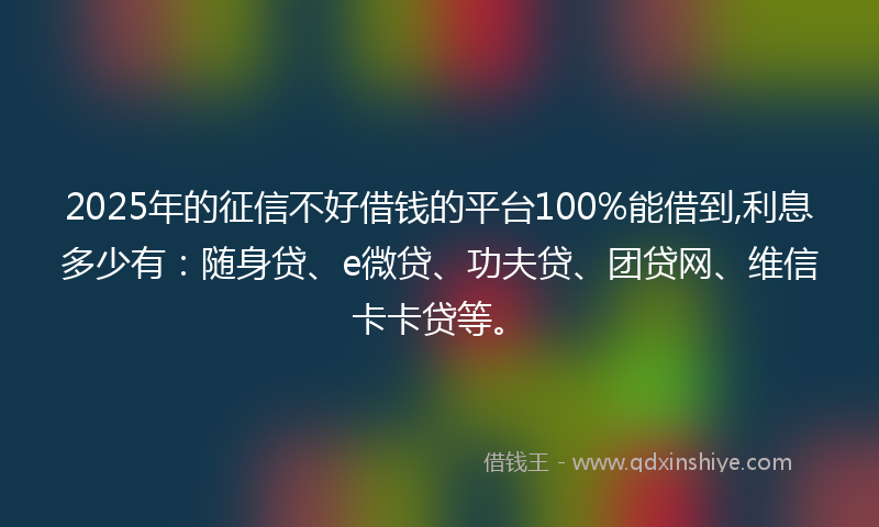 2025年的征信不好借钱的平台100%能借到,利息多少有：随身贷、e微贷、功夫贷、团贷网、维信卡卡贷等。