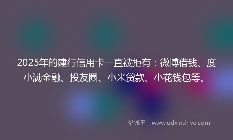 2025年的建行信用卡一直被拒有：微博借钱、度小满金融、投友圈、小米贷款、小花钱包等。