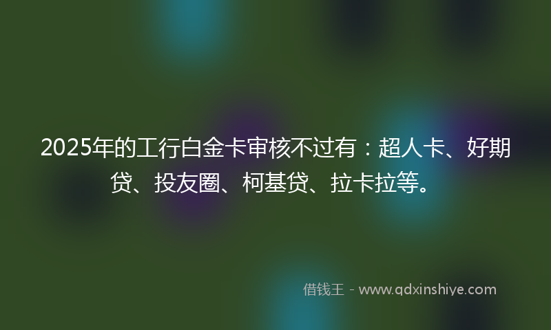 2025年的工行白金卡审核不过有：超人卡、好期贷、投友圈、柯基贷、拉卡拉等。
