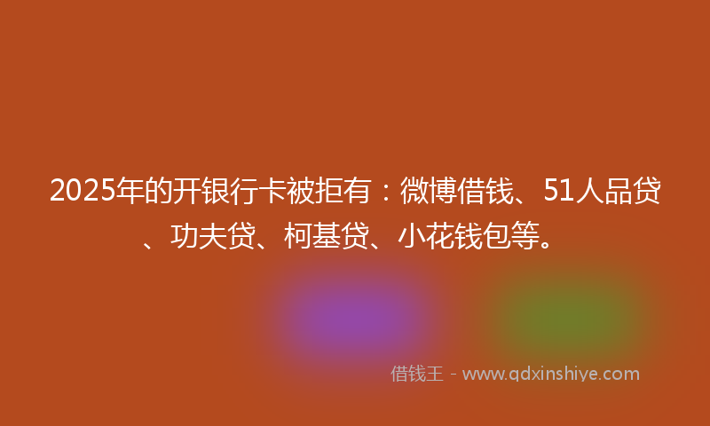 2025年的开银行卡被拒有：微博借钱、51人品贷、功夫贷、柯基贷、小花钱包等。