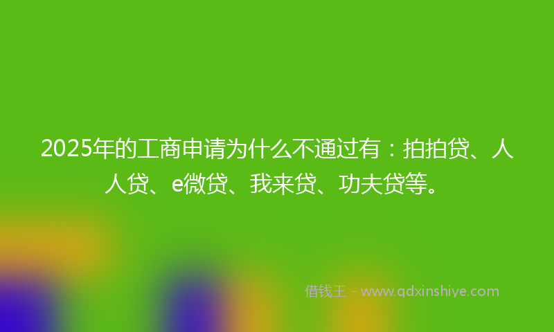 2025年的工商申请为什么不通过有：拍拍贷、人人贷、e微贷、我来贷、功夫贷等。