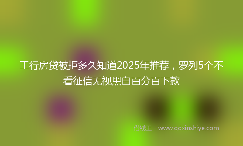 工行房贷被拒多久知道2025年推荐，罗列5个不看征信无视黑白百分百下款