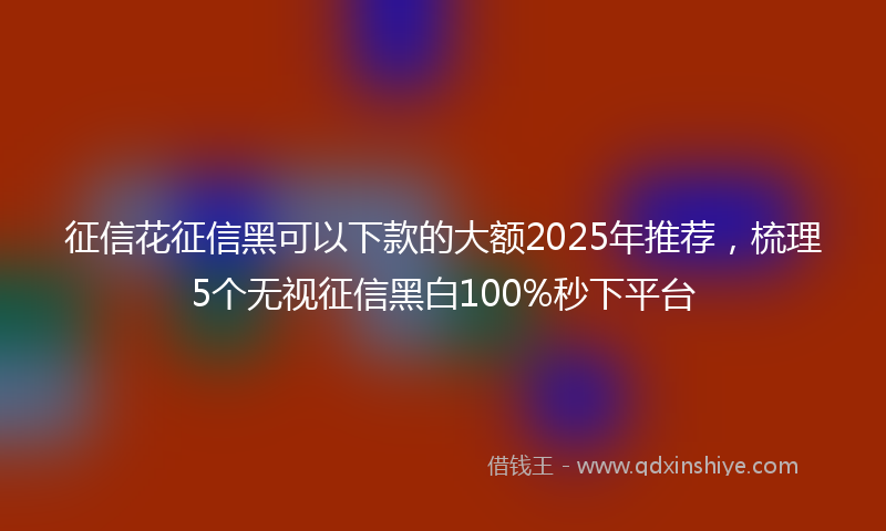 征信花征信黑可以下款的大额2025年推荐，梳理5个无视征信黑白100%秒下平台