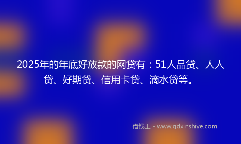 2025年的年底好放款的网贷有：51人品贷、人人贷、好期贷、信用卡贷、滴水贷等。