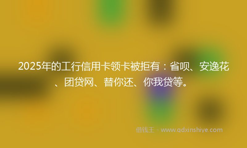 2025年的工行信用卡领卡被拒有：省呗、安逸花、团贷网、替你还、你我贷等。
