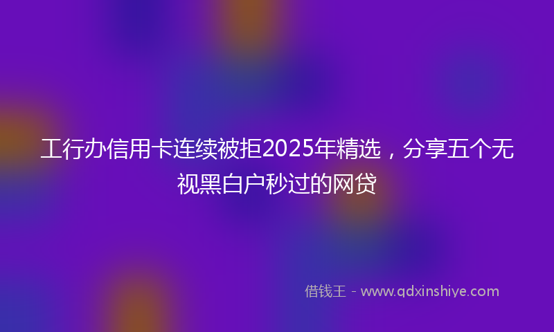 工行办信用卡连续被拒2025年精选，分享五个无视黑白户秒过的网贷