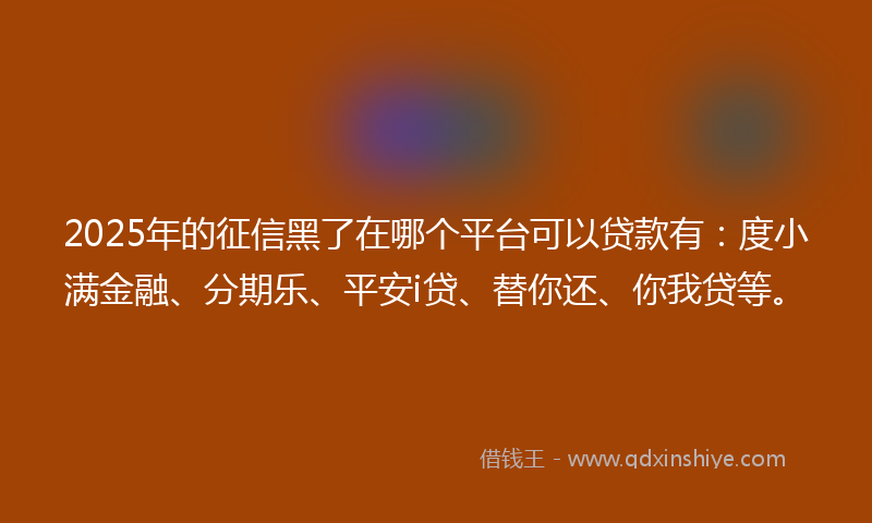 2025年的征信黑了在哪个平台可以贷款有：度小满金融、分期乐、平安i贷、替你还、你我贷等。