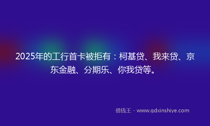 2025年的工行首卡被拒有：柯基贷、我来贷、京东金融、分期乐、你我贷等。