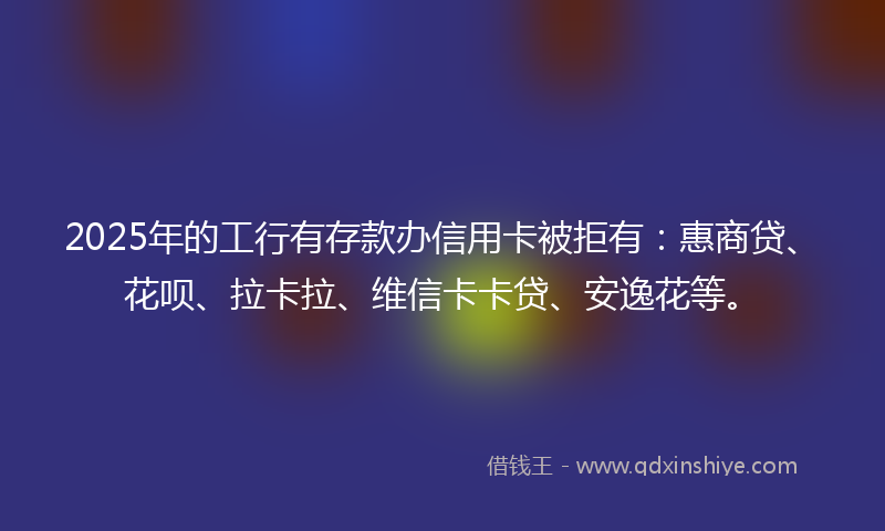 2025年的工行有存款办信用卡被拒有：惠商贷、花呗、拉卡拉、维信卡卡贷、安逸花等。