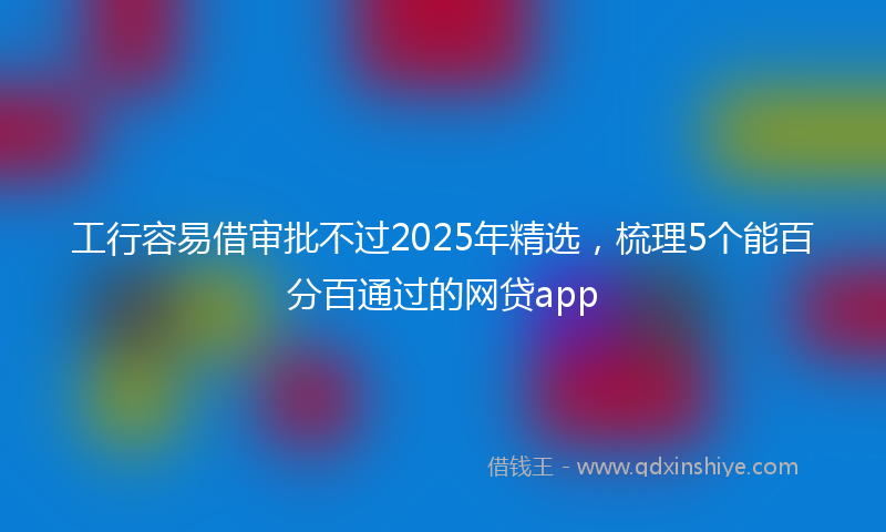 工行容易借审批不过2025年精选，梳理5个能百分百通过的网贷app