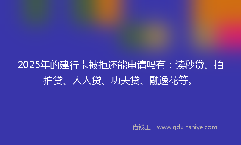 2025年的建行卡被拒还能申请吗有：读秒贷、拍拍贷、人人贷、功夫贷、融逸花等。