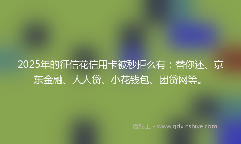 2025年的征信花信用卡被秒拒么有：替你还、京东金融、人人贷、小花钱包、团贷网等。