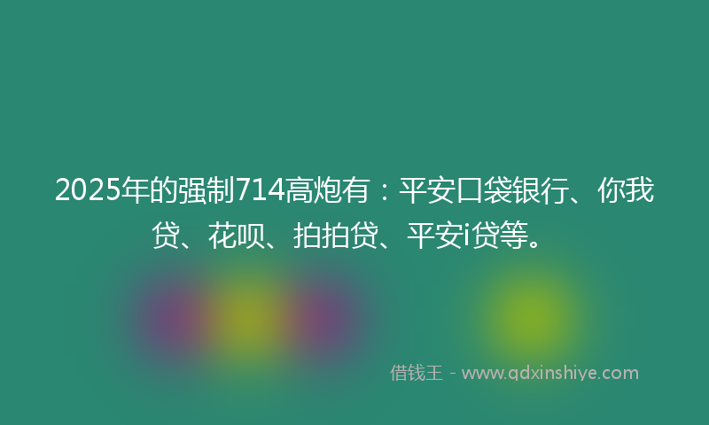 2025年的强制714高炮有：平安口袋银行、你我贷、花呗、拍拍贷、平安i贷等。