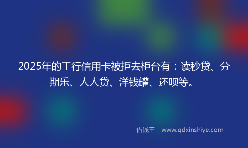 2025年的工行信用卡被拒去柜台有：读秒贷、分期乐、人人贷、洋钱罐、还呗等。