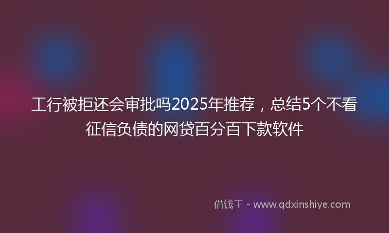 工行被拒还会审批吗2025年推荐，总结5个不看征信负债的网贷百分百下款软件