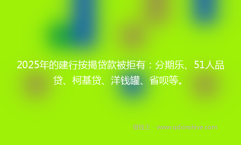 2025年的建行按揭贷款被拒有：分期乐、51人品贷、柯基贷、洋钱罐、省呗等。
