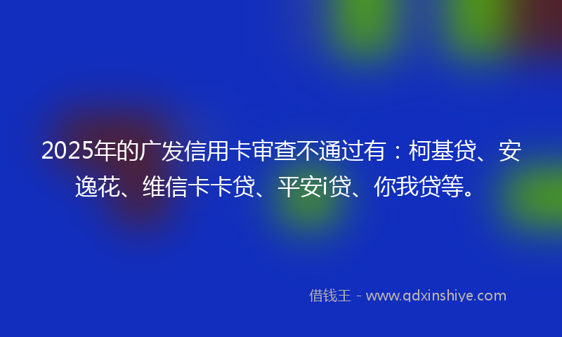 2025年的广发信用卡审查不通过有：柯基贷、安逸花、维信卡卡贷、平安i贷、你我贷等。